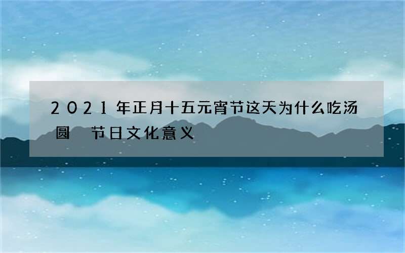2021年正月十五元宵节这天为什么吃汤圆 节日文化意义